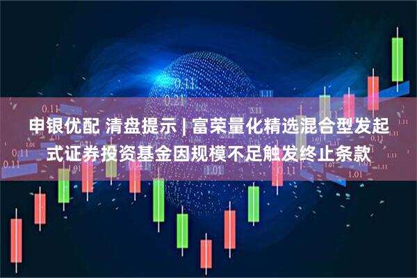 申银优配 清盘提示 | 富荣量化精选混合型发起式证券投资基金因规模不足触发终止条款