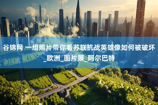 谷锦网 一组照片带你看苏联抗战英雄像如何被破坏_欧洲_图片展_阿尔巴特