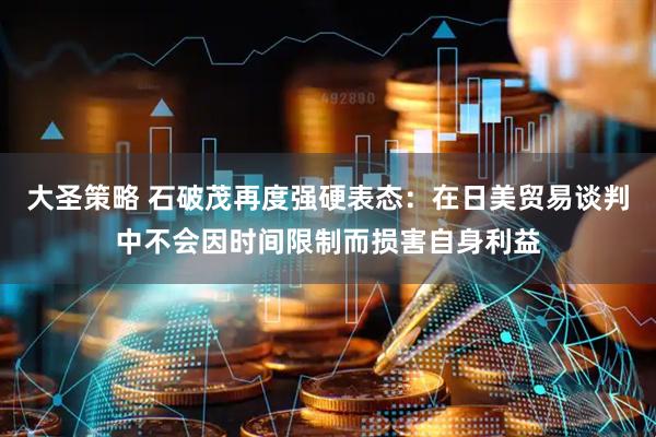 大圣策略 石破茂再度强硬表态：在日美贸易谈判中不会因时间限制而损害自身利益