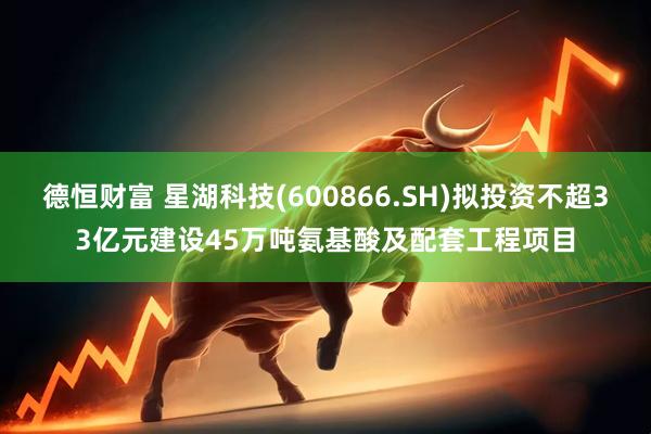 德恒财富 星湖科技(600866.SH)拟投资不超33亿元建设45万吨氨基酸及配套工程项目