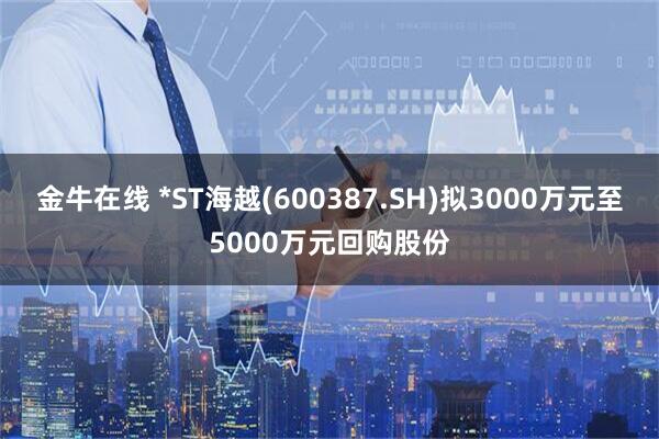 金牛在线 *ST海越(600387.SH)拟3000万元至5000万元回购股份