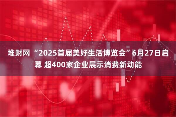 堆财网 “2025首届美好生活博览会”6月27日启幕 超400家企业展示消费新动能