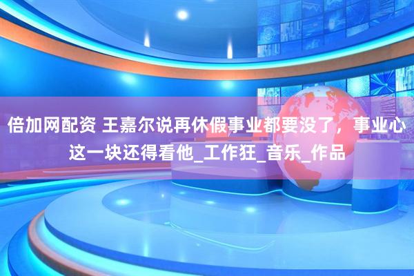 倍加网配资 王嘉尔说再休假事业都要没了，事业心这一块还得看他_工作狂_音乐_作品