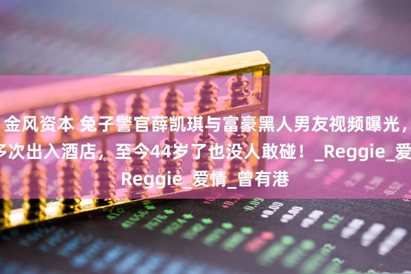 金风资本 兔子警官薛凯琪与富豪黑人男友视频曝光，同居三年多次出入酒店，至今44岁了也没人敢碰！_Reggie_爱情_曾有港