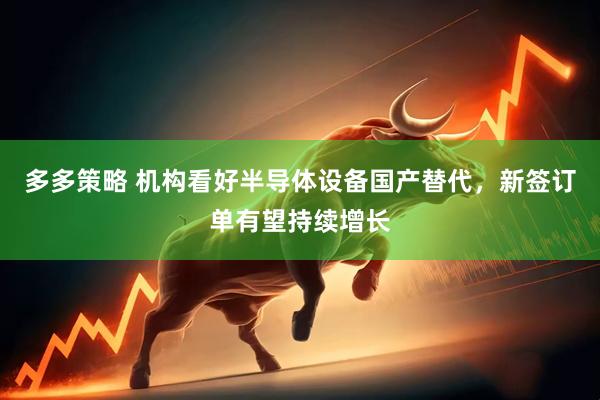 多多策略 机构看好半导体设备国产替代，新签订单有望持续增长