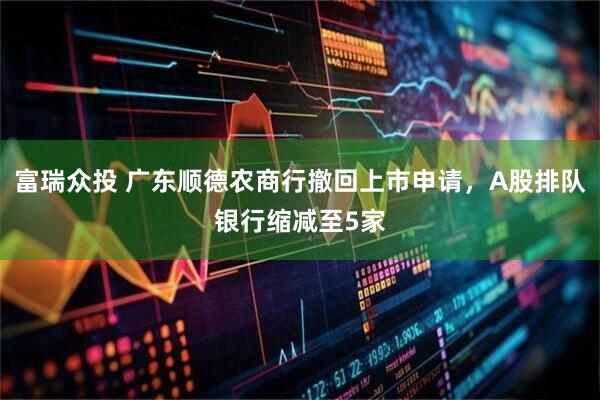 富瑞众投 广东顺德农商行撤回上市申请，A股排队银行缩减至5家