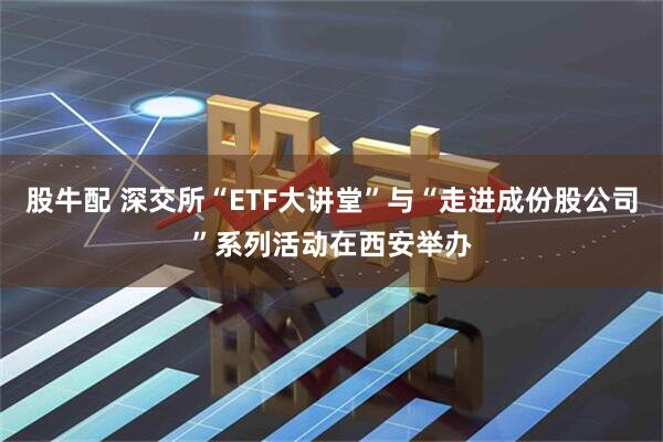 股牛配 深交所“ETF大讲堂”与“走进成份股公司”系列活动在西安举办