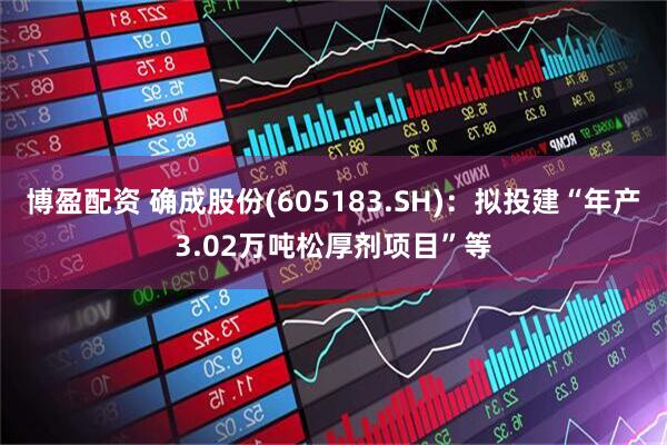 博盈配资 确成股份(605183.SH)：拟投建“年产3.02万吨松厚剂项目”等