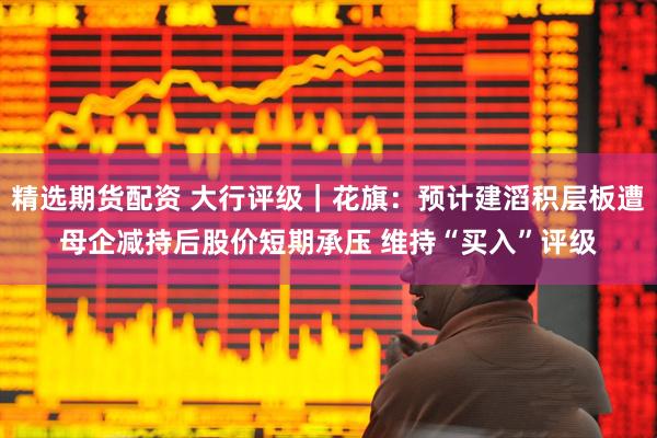 精选期货配资 大行评级｜花旗：预计建滔积层板遭母企减持后股价短期承压 维持“买入”评级