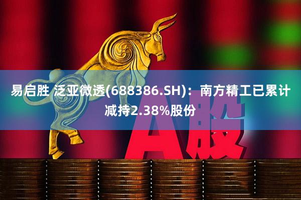 易启胜 泛亚微透(688386.SH)：南方精工已累计减持2.38%股份