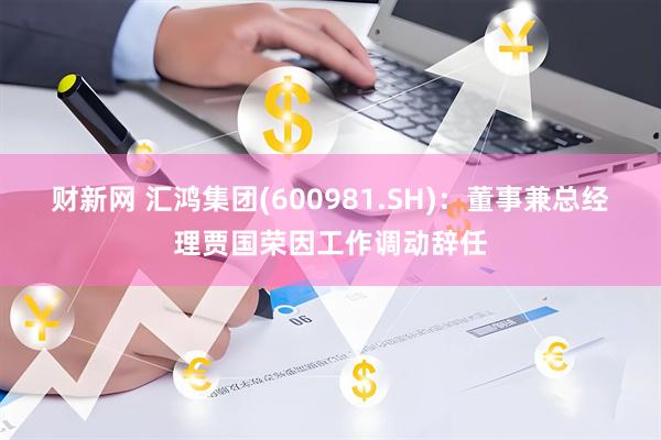财新网 汇鸿集团(600981.SH)：董事兼总经理贾国荣因工作调动辞任