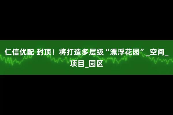 仁信优配 封顶！将打造多层级“漂浮花园”_空间_项目_园区