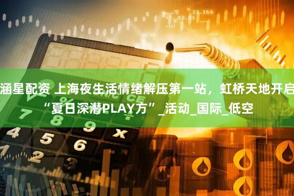 涵星配资 上海夜生活情绪解压第一站，虹桥天地开启“夏日深潜PLAY方”_活动_国际_低空