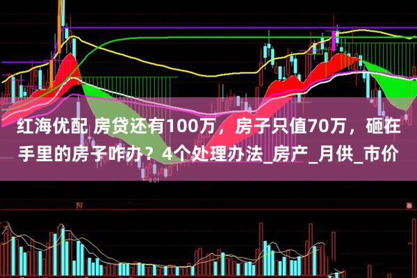 红海优配 房贷还有100万，房子只值70万，砸在手里的房子咋办？4个处理办法_房产_月供_市价