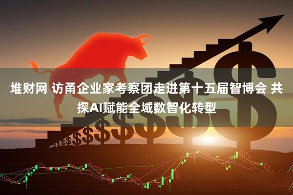 堆财网 访甬企业家考察团走进第十五届智博会 共探AI赋能全域数智化转型
