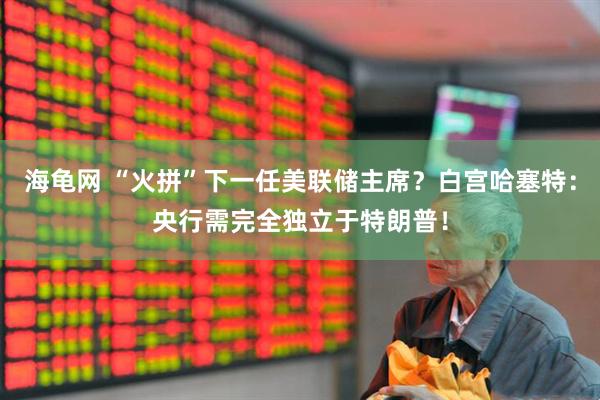 海龟网 “火拼”下一任美联储主席？白宫哈塞特：央行需完全独立于特朗普！
