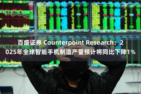 百盛证券 Counterpoint Research：2025年全球智能手机制造产量预计将同比下降1%