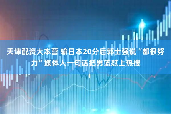 天津配资大本营 输日本20分后郭士强说“都很努力”媒体人一句话把男篮怼上热搜